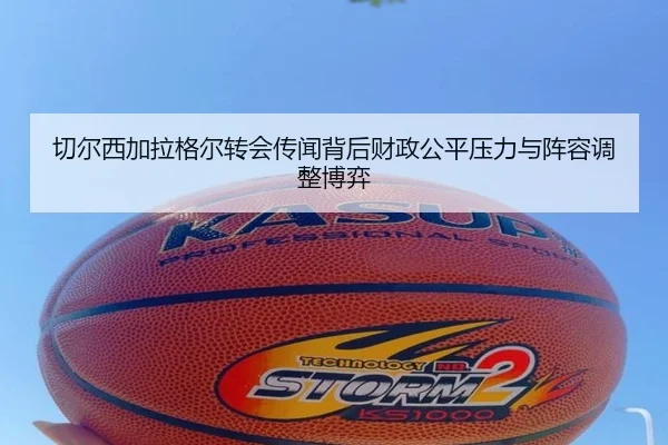 切尔西加拉格尔转会传闻背后财政公平压力与阵容调整博弈
