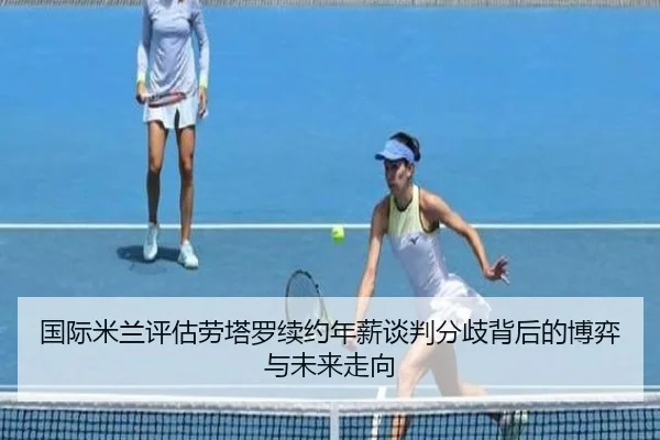 国际米兰评估劳塔罗续约年薪谈判分歧背后的博弈与未来走向