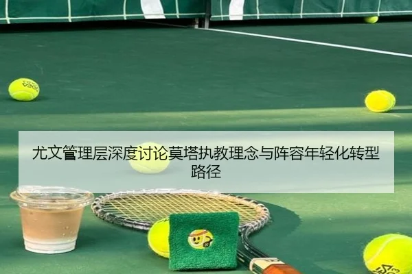 尤文管理层深度讨论莫塔执教理念与阵容年轻化转型路径
