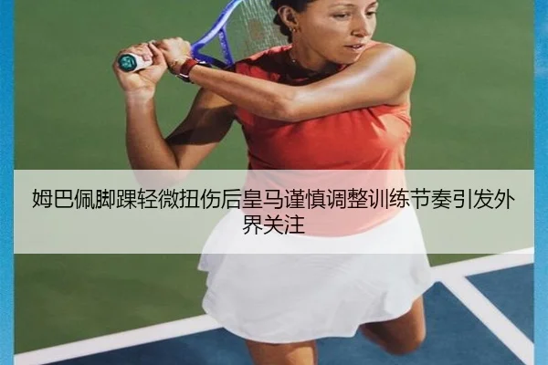 姆巴佩脚踝轻微扭伤后皇马谨慎调整训练节奏引发外界关注